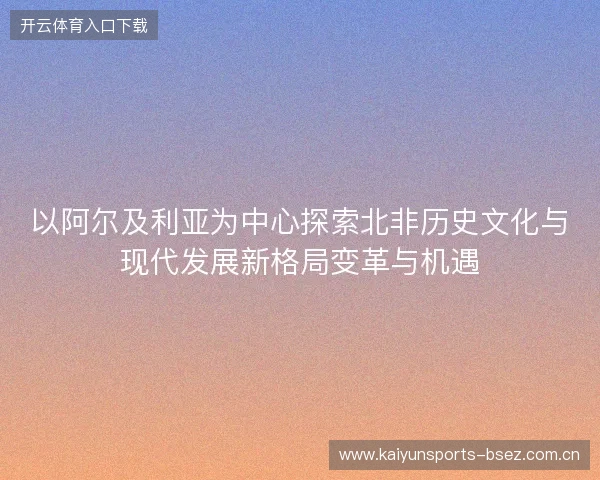 以阿尔及利亚为中心探索北非历史文化与现代发展新格局变革与机遇 以阿尔及利亚为中心探索北非历史文化与现代发展新格局变革与机遇